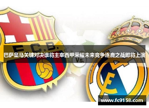 巴萨皇马关键对决谁将主宰西甲荣耀未来竞争逐鹿之战即将上演