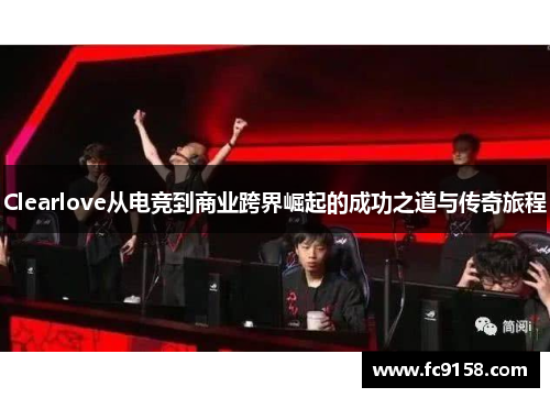 Clearlove从电竞到商业跨界崛起的成功之道与传奇旅程