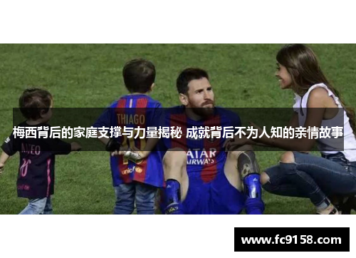 梅西背后的家庭支撑与力量揭秘 成就背后不为人知的亲情故事
