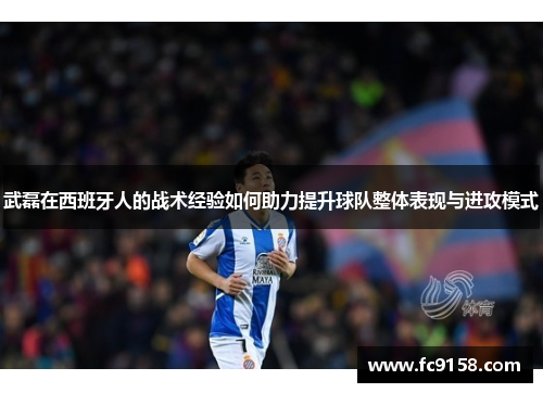 武磊在西班牙人的战术经验如何助力提升球队整体表现与进攻模式